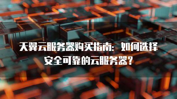 天翼云服务器购买指南:如何选择安全可靠的云服务器?