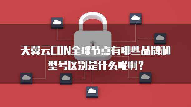 天翼云CDN全球节点有哪些品牌和型号区别是什么呢啊?