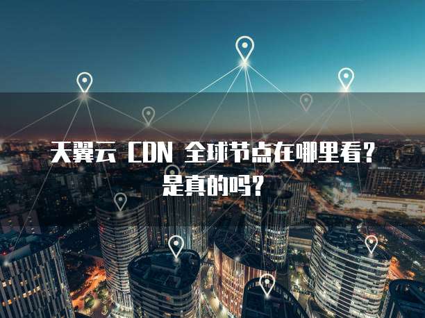 天翼云 CDN 全球节点在哪里看？是真的吗？
