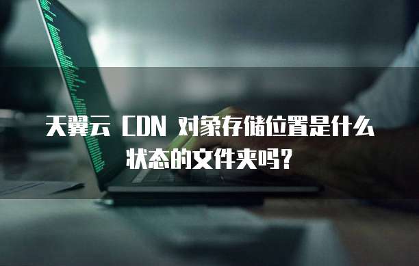 天翼云 CDN 对象存储位置是什么状态的文件夹吗?