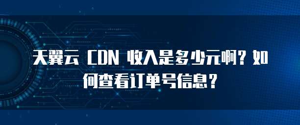 天翼云 CDN 收入是多少元啊？如何查看订单号信息？