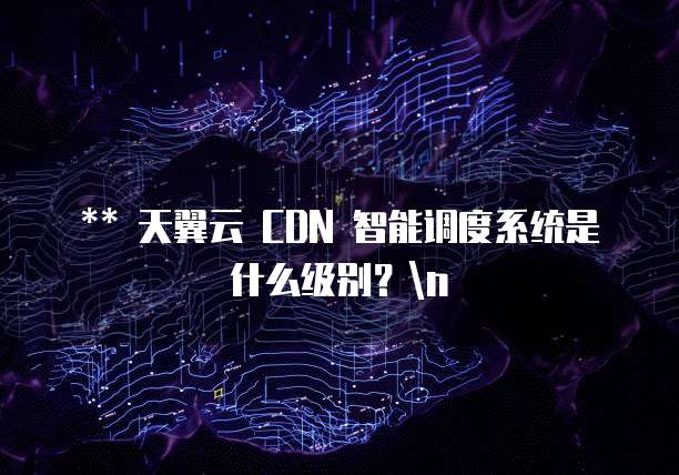** 天翼云 CDN 智能调度系统是什么级别?n