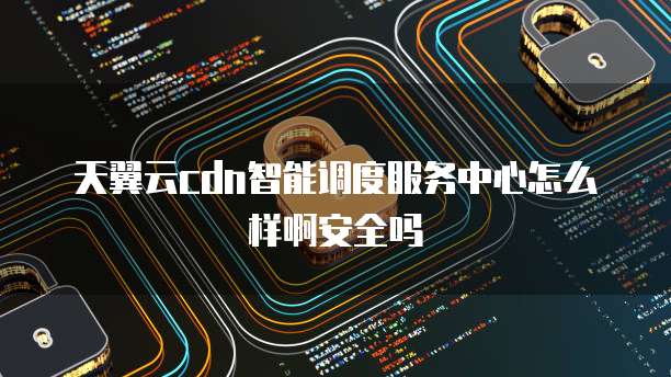 天翼云cdn智能调度服务中心怎么样啊安全吗