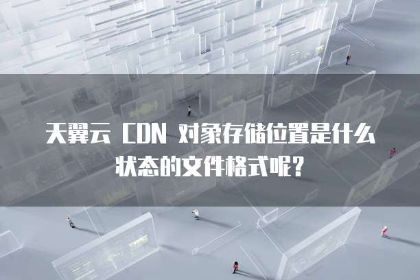 天翼云 CDN 对象存储位置是什么状态的文件格式呢?