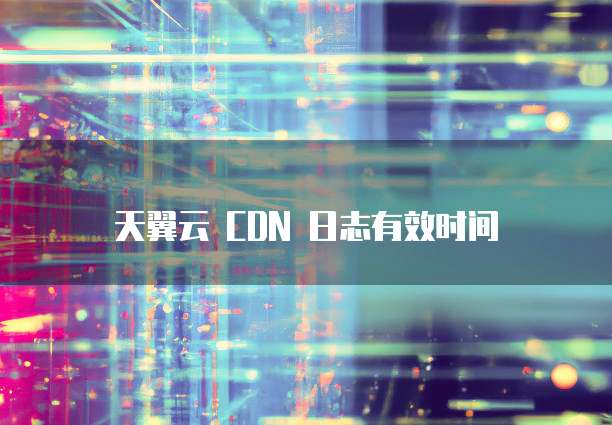 天翼云 CDN 日志有效时间