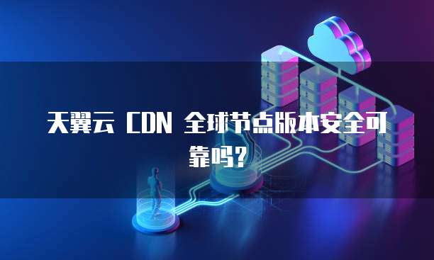 天翼云 CDN 全球节点版本安全可靠吗？