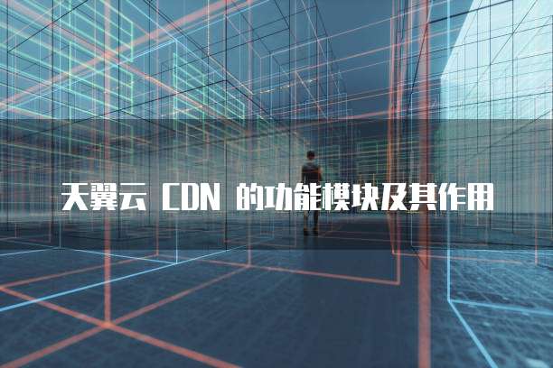 天翼云 CDN 的功能模块及其作用