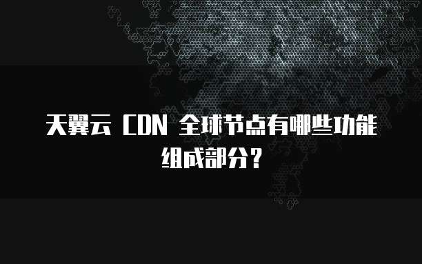 天翼云 CDN 全球节点有哪些功能组成部分?
