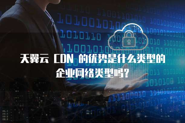 天翼云 CDN 的优势是什么类型的企业网络类型吗?