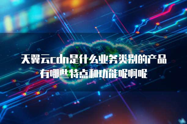 天翼云cdn是什么业务类别的产品有哪些特点和功能呢啊呢
