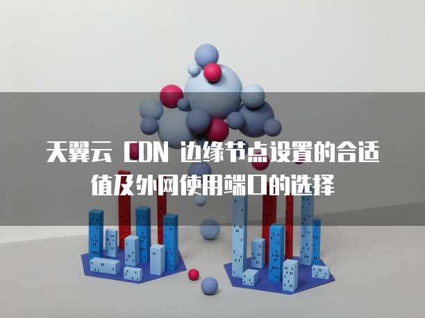 天翼云 CDN 边缘节点设置的合适值及外网使用端口的选择