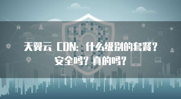 天翼云 CDN:什么级别的套餐?安全吗?真的吗?
