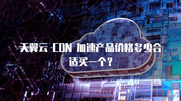 天翼云 CDN 加速产品价格多少合适买一个?