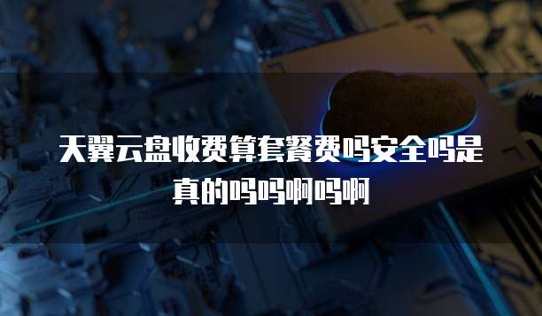 天翼云盘收费算套餐费吗安全吗是真的吗吗啊吗啊