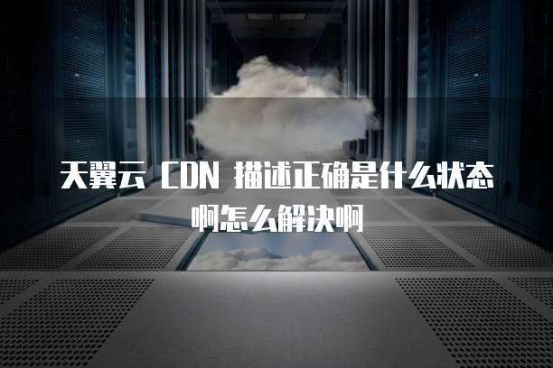 天翼云 CDN 描述正确是什么状态啊怎么解决啊
