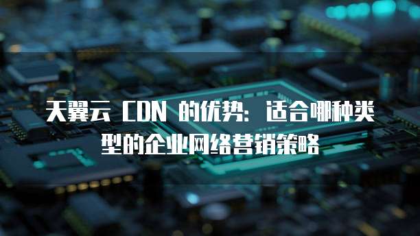 天翼云 CDN 的优势：适合哪种类型的企业网络营销策略