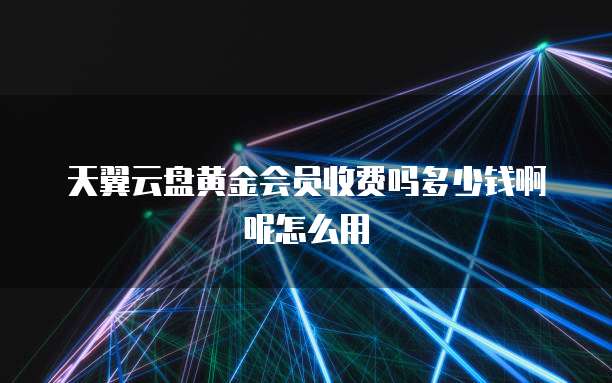 天翼云盘黄金会员收费吗多少钱啊呢怎么用