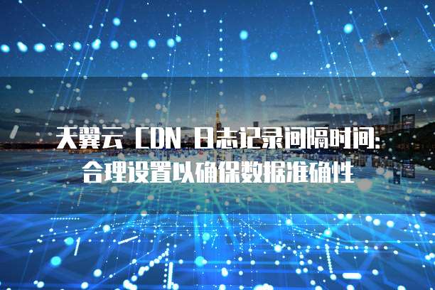 天翼云 CDN 日志记录间隔时间:合理设置以确保数据准确性