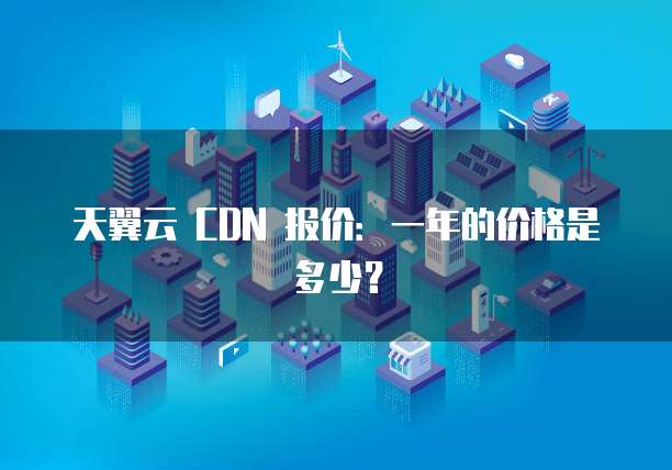 天翼云 CDN 报价:一年的价格是多少?