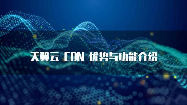 天翼云 CDN 优势与功能介绍
