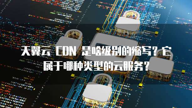 天翼云 CDN 是啥级别的缩写?它属于哪种类型的云服务?