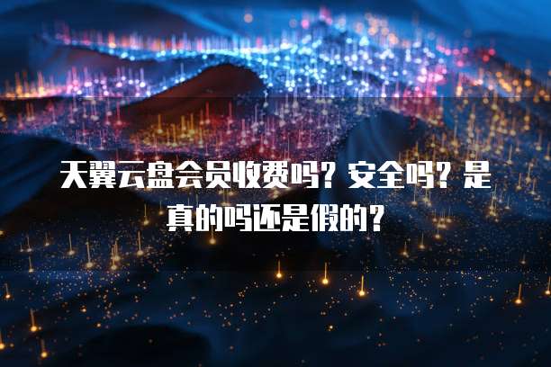 天翼云盘会员收费吗?安全吗?是真的吗还是假的?