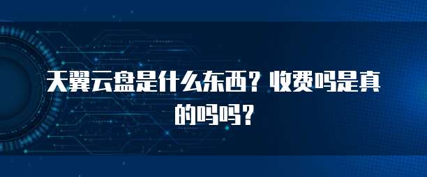 天翼云盘是什么东西?收费吗是真的吗吗?