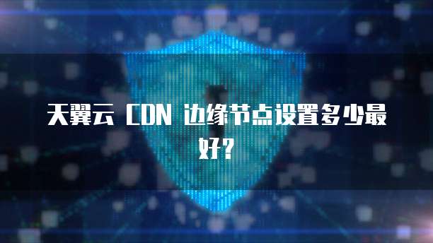 天翼云 CDN 边缘节点设置多少最好?