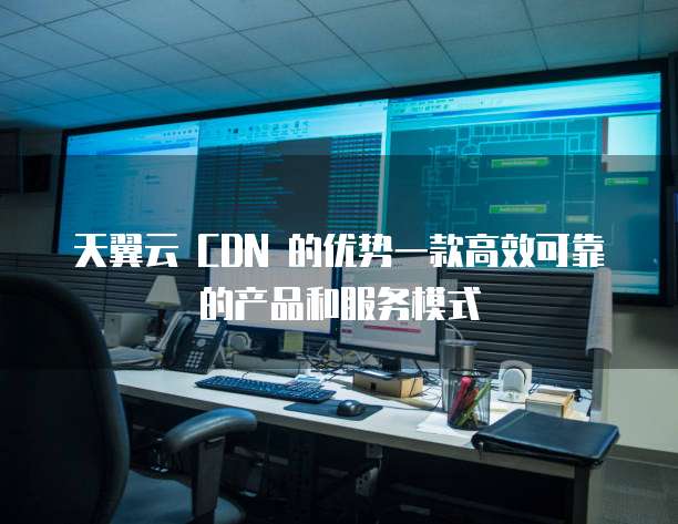 天翼云 CDN 的优势一款高效可靠的产品和服务模式