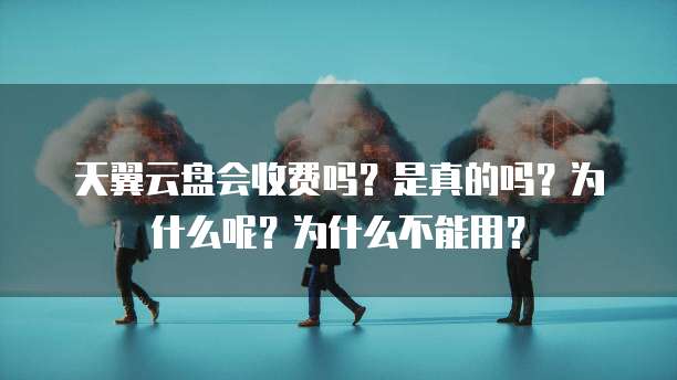 天翼云盘会收费吗?是真的吗?为什么呢?为什么不能用?