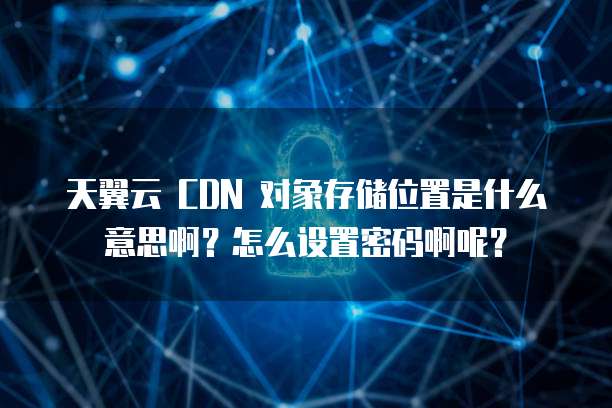 天翼云 CDN 对象存储位置是什么意思啊?怎么设置密码啊呢?