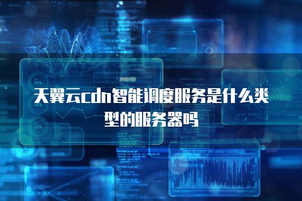 天翼云cdn智能调度服务是什么类型的服务器吗