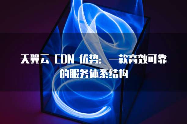 天翼云 CDN 优势:一款高效可靠的服务体系结构