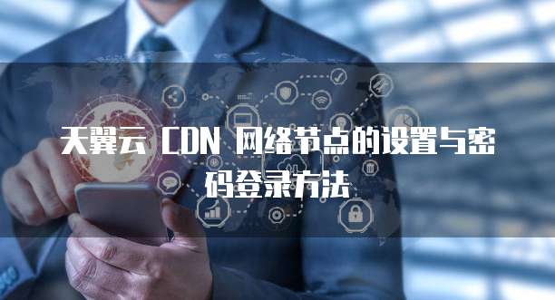 天翼云 CDN 网络节点的设置与密码登录方法