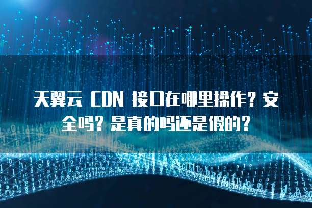 天翼云 CDN 接口在哪里操作?安全吗?是真的吗还是假的?