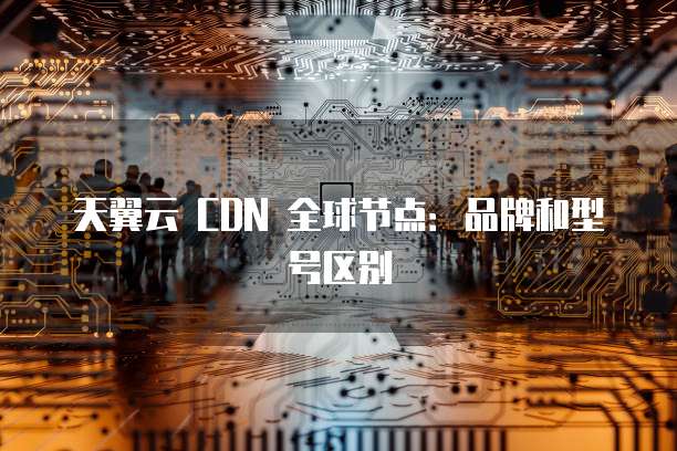 天翼云 CDN 全球节点：品牌和型号区别