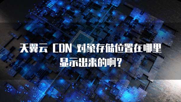 天翼云 CDN 对象存储位置在哪里显示出来的啊?