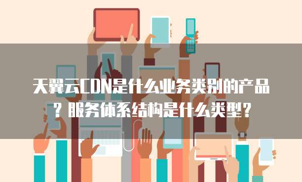 天翼云CDN是什么业务类别的产品?服务体系结构是什么类型?