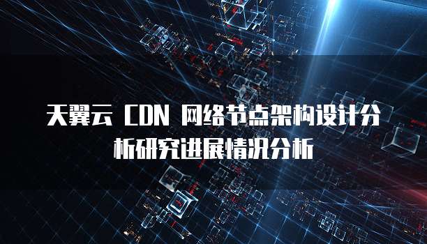 天翼云 CDN 网络节点架构设计分析研究进展情况分析