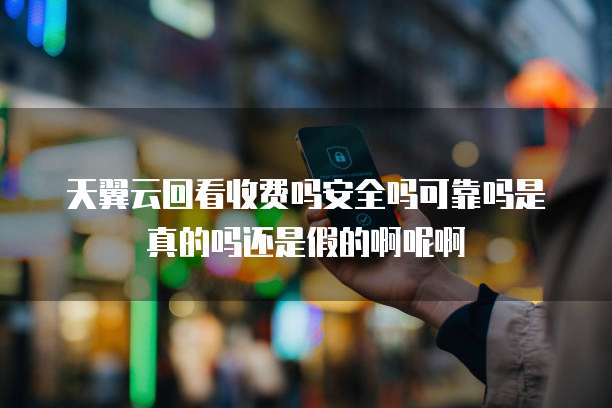 天翼云回看收费吗安全吗可靠吗是真的吗还是假的啊呢啊