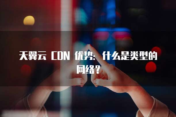 天翼云 CDN 优势:什么是类型的网络?