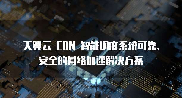 天翼云 CDN 智能调度系统可靠、安全的网络加速解决方案