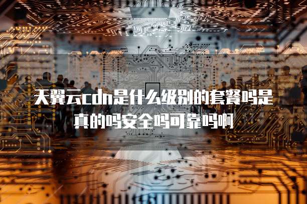 天翼云cdn是什么级别的套餐吗是真的吗安全吗可靠吗啊