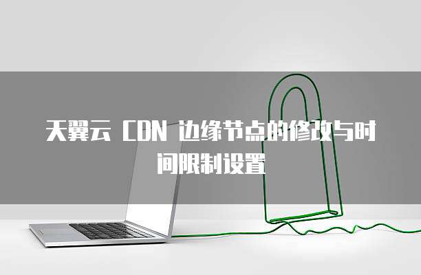 天翼云 CDN 边缘节点的修改与时间限制设置
