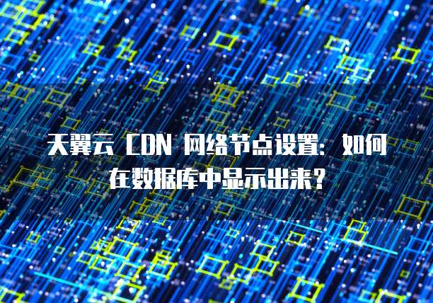 天翼云 CDN 网络节点设置:如何在数据库中显示出来?