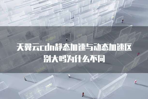 天翼云cdn静态加速与动态加速区别大吗为什么不同