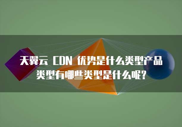 天翼云 CDN 优势是什么类型产品类型有哪些类型是什么呢?