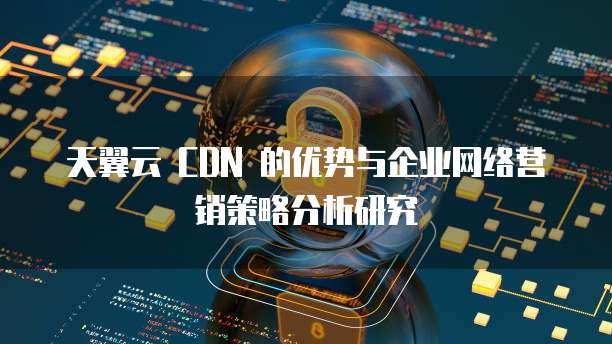 天翼云 CDN 的优势与企业网络营销策略分析研究