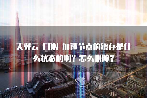 天翼云 CDN 加速节点的缓存是什么状态的啊?怎么删除?