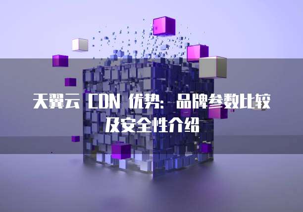 天翼云 CDN 优势:品牌参数比较及安全性介绍